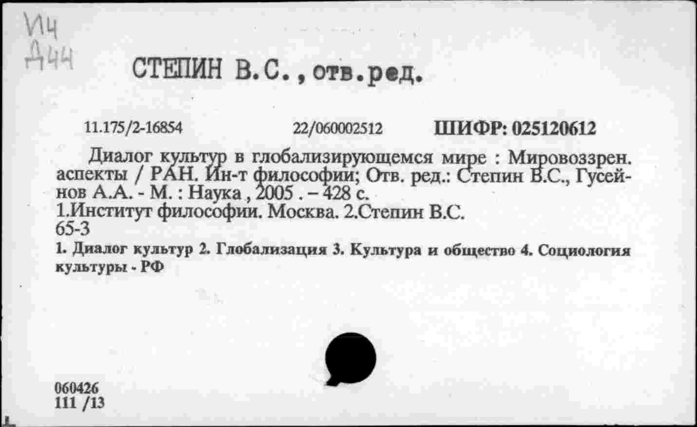 ﻿\НЦ Ачч
СТЕПИН В.С., отв.ред.
11.175/2-16854	22/060002512 ШИФР: 025120612
Диалог культго в глобализирующемся мире : Мировоззрен. аспекты / РАН. Ин-т философии; Отв. ред.: Степин В.С., Гусейнов А.А. - М.: Наука , 2005 . - 428 с.
1.Институт философии. Москва. 2.Степин В.С.
65-3
1. Диалог культур 2. Глобализация 3. Культура и общество 4. Социология культуры - РФ
060426
Ш /13